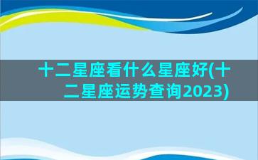 十二星座看什么星座好(十二星座运势查询2023)