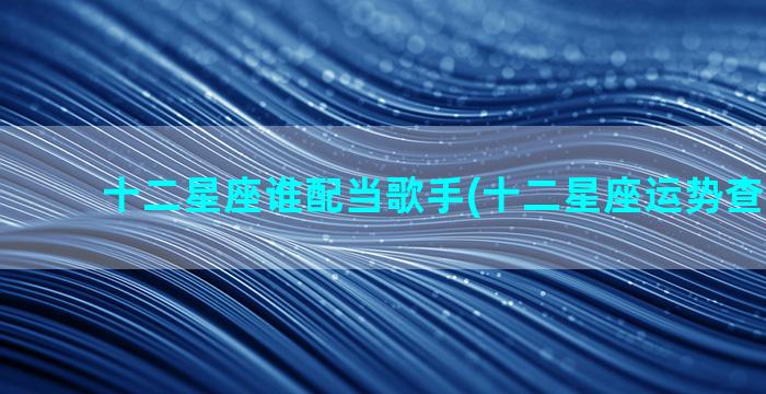 十二星座谁配当歌手(十二星座运势查询2023)