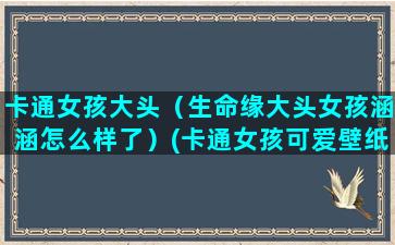 卡通女孩大头（生命缘大头女孩涵涵怎么样了）(卡通女孩可爱壁纸)