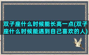 双子座什么时候能长高一点(双子座什么时候能遇到自己喜欢的人)