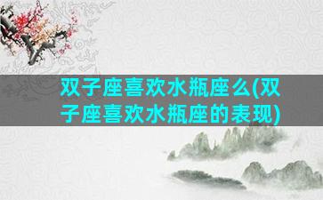 双子座喜欢水瓶座么(双子座喜欢水瓶座的表现)