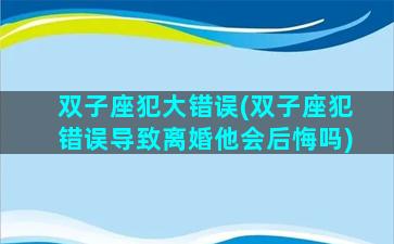 双子座犯大错误(双子座犯错误导致离婚他会后悔吗)