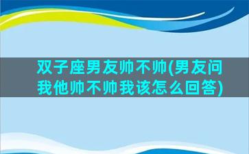 双子座男友帅不帅(男友问我他帅不帅我该怎么回答)