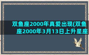 双鱼座2000年真爱出现(双鱼座2000年3月13日上升星座)