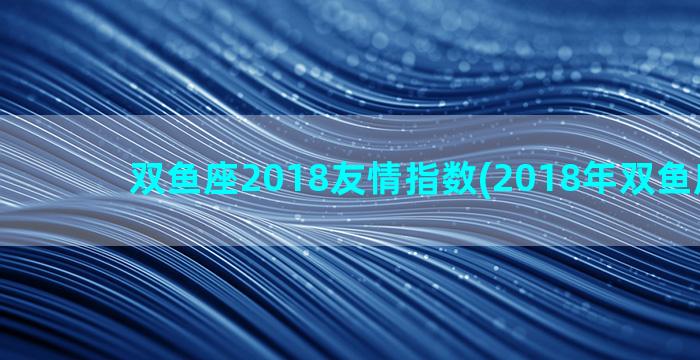 双鱼座2018友情指数(2018年双鱼座运势)