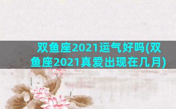 双鱼座2021运气好吗(双鱼座2021真爱出现在几月)