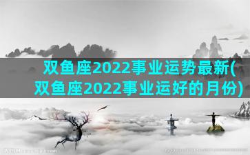 双鱼座2022事业运势最新(双鱼座2022事业运好的月份)