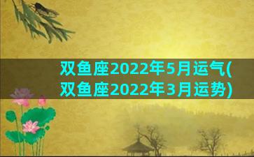 双鱼座2022年5月运气(双鱼座2022年3月运势)