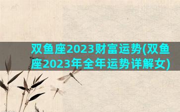 双鱼座2023财富运势(双鱼座2023年全年运势详解女)