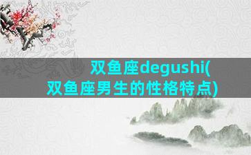 双鱼座degushi(双鱼座男生的性格特点)