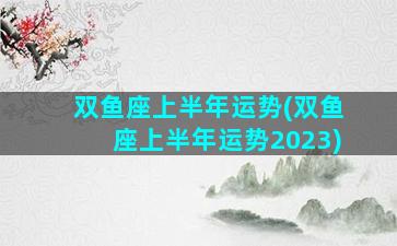 双鱼座上半年运势(双鱼座上半年运势2023)