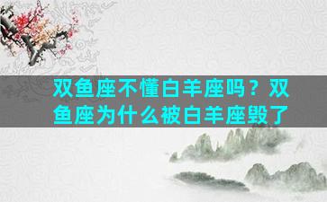 双鱼座不懂白羊座吗？双鱼座为什么被白羊座毁了