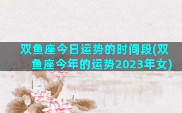 双鱼座今日运势的时间段(双鱼座今年的运势2023年女)