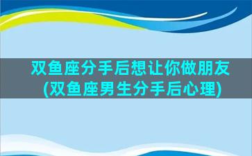 双鱼座分手后想让你做朋友(双鱼座男生分手后心理)