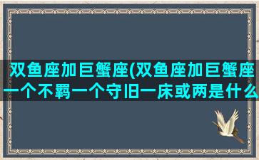 双鱼座加巨蟹座(双鱼座加巨蟹座一个不羁一个守旧一床或两是什么意思)