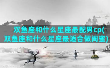 双鱼座和什么星座最配男cp(双鱼座和什么星座最适合做闺蜜)