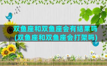 双鱼座和双鱼座会有结果吗(双鱼座和双鱼座会打架吗)