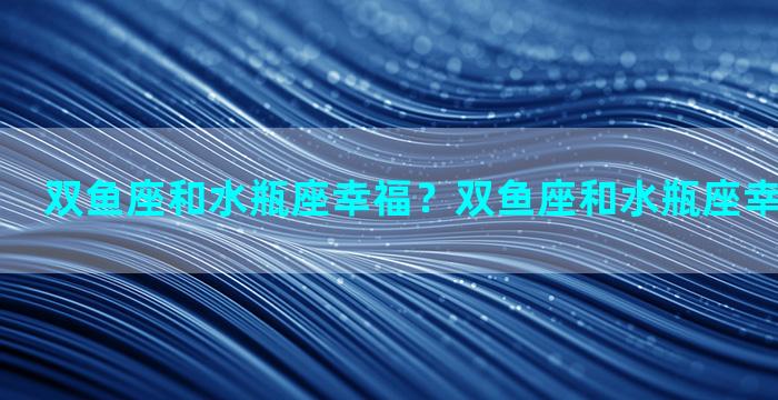 双鱼座和水瓶座幸福？双鱼座和水瓶座幸福指数谁高