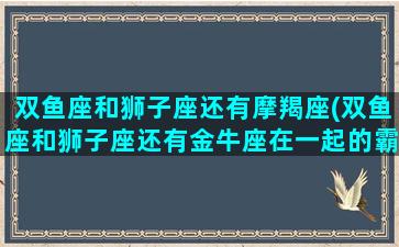 双鱼座和狮子座还有摩羯座(双鱼座和狮子座还有金牛座在一起的霸气少女)