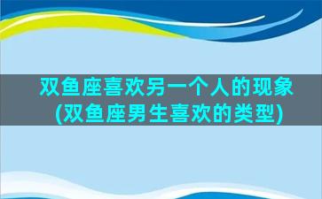 双鱼座喜欢另一个人的现象(双鱼座男生喜欢的类型)