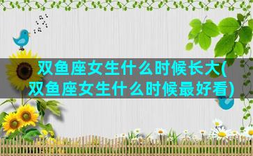 双鱼座女生什么时候长大(双鱼座女生什么时候最好看)