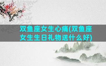 双鱼座女生心痛(双鱼座女生生日礼物送什么好)