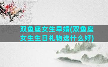 双鱼座女生早婚(双鱼座女生生日礼物送什么好)