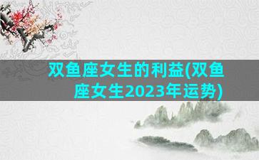 双鱼座女生的利益(双鱼座女生2023年运势)