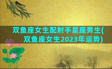 双鱼座女生配射手星座男生(双鱼座女生2023年运势)