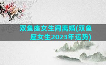 双鱼座女生闹离婚(双鱼座女生2023年运势)