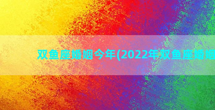 双鱼座婚姻今年(2022年双鱼座婚姻感情)