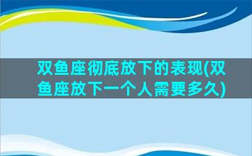 双鱼座彻底放下的表现(双鱼座放下一个人需要多久)