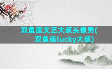 双鱼座文艺大叔头像男(双鱼座lucky大叔)