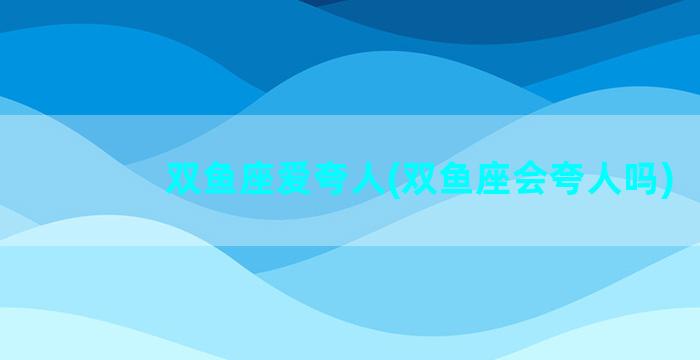 双鱼座爱夸人(双鱼座会夸人吗)