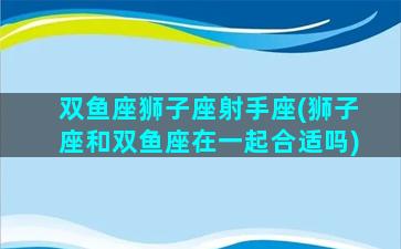 双鱼座狮子座射手座(狮子座和双鱼座在一起合适吗)