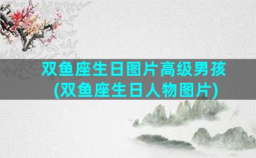 双鱼座生日图片高级男孩(双鱼座生日人物图片)