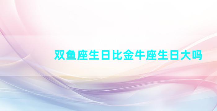 双鱼座生日比金牛座生日大吗