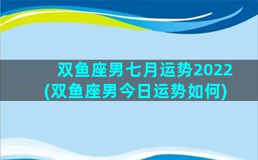 双鱼座男七月运势2022(双鱼座男今日运势如何)