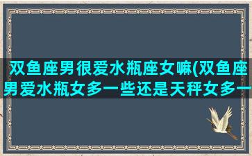 双鱼座男很爱水瓶座女嘛(双鱼座男爱水瓶女多一些还是天秤女多一些)