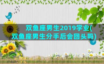 双鱼座男生2019学业(双鱼座男生分手后会回头吗)