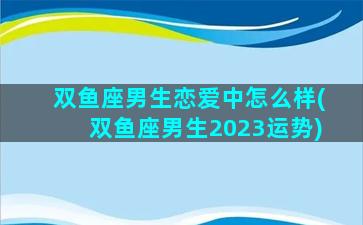 双鱼座男生恋爱中怎么样(双鱼座男生2023运势)