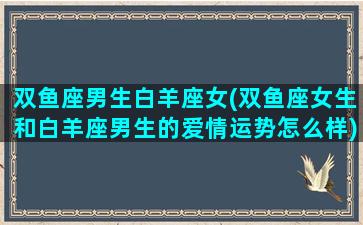 双鱼座男生白羊座女(双鱼座女生和白羊座男生的爱情运势怎么样)