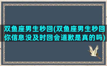 双鱼座男生秒回(双鱼座男生秒回你信息没及时回会道歉是真的吗)