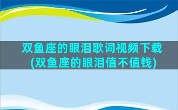 双鱼座的眼泪歌词视频下载(双鱼座的眼泪值不值钱)