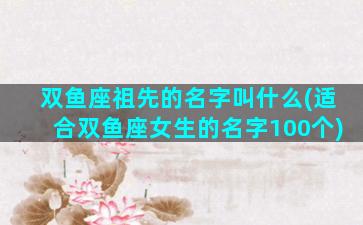 双鱼座祖先的名字叫什么(适合双鱼座女生的名字100个)