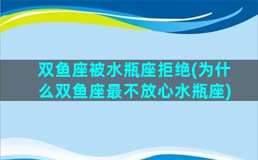 双鱼座被水瓶座拒绝(为什么双鱼座最不放心水瓶座)