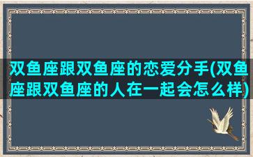 双鱼座跟双鱼座的恋爱分手(双鱼座跟双鱼座的人在一起会怎么样)