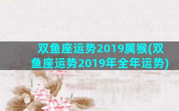 双鱼座运势2019属猴(双鱼座运势2019年全年运势)