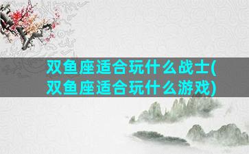 双鱼座适合玩什么战士(双鱼座适合玩什么游戏)