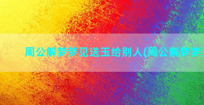 周公解梦梦见送玉给别人(周公解梦梦见买玉)